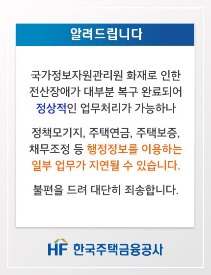 알려드립니다

국가정보자원관리원 화재로 인한 전산장애가 대부분 복구 완료되어 정상적인 업무처리가 가능하나

정책모기지, 주택연금, 주택보증, 채무조정 등 행정정보를 이용하는 일부 업무가 지연될 수 있습니다.

불편을 드려 대단히 죄송합니다.

HF한국주택금융공사