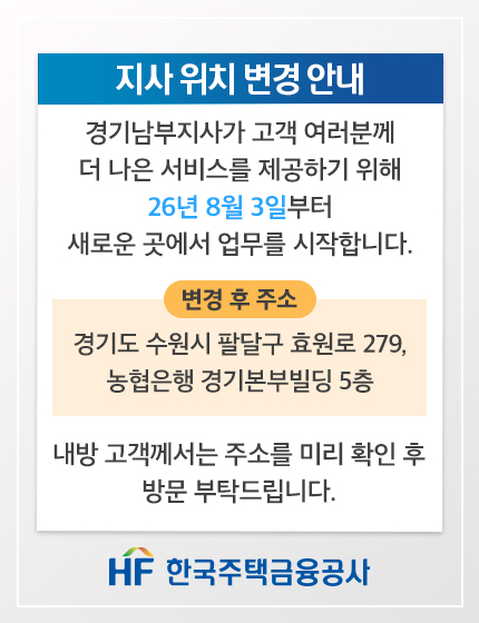 지사 위치 변경 안내. 경기남부지사가 고객 여러분께 더 나은 서비스를 제공하기 위해 26년 8월 3일부터 새로운 곳에서 업무를 시작합니다. 변경 후 주소: 경기도 수원시 팔달구 효원로 279, 농협은행 경기본부빌딩 5층. 내방 고객께서는 주소를 미리 확인 후 방문 부탁드립니다. HF 한국주택금융공사